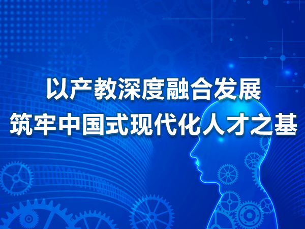 以產(chǎn)教深度融合發(fā)展筑牢中國式現(xiàn)代化人才之基